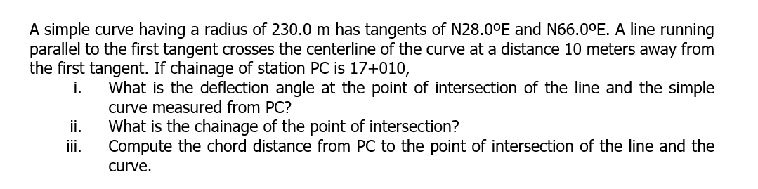 A simple curve having a radius of 230.0 m has tangents of N28.0°E and N66.0°E. A line running
parallel to the first tangent crosses the centerline of the curve at a distance 10 meters away from
the first tangent. If chainage of station PC is 17+010,
What is the deflection angle at the point of intersection of the line and the simple
curve measured from PC?
What is the chainage of the point of intersection?
Compute the chord distance from PC to the point of intersection of the line and the
i.
ii.
ii.
curve.
