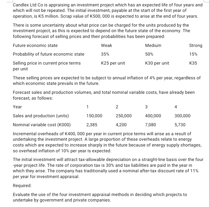 Candlex Ltd Co is appraising an investment project which has an expected life of four years and
which will not be repeated. The initial investment, payable at the start of the first year of
operation, is K5 million. Scrap value of K500, 000 is expected to arise at the end of four years.
There is some uncertainty about what price can be charged for the units produced by the
investment project, as this is expected to depend on the future state of the economy. The
following forecast of selling prices and their probabilities has been prepared:
Future economic state
Weak
Medium
Strong
Probability of future economic state
35%
50%
15%
K25 per unit
Selling price in current price terms
per unit
кзо реr unit
K35
These selling prices are expected to be subject to annual inflation of 4% per year, regardless of
which economic state prevails in the future.
Forecast sales and production volumes, and total nominal variable costs, have already been
forecast, as follows:
Year
1
3
4
Sales and production (units)
150,000
250,000
400,000
300,000
Nominal variable cost (K000)
2,385
4,200
7,080
5,730
Incremental overheads of K400, 000 per year in current price terms will arise as a result of
undertaking the investment project. A large proportion of these overheads relate to energy
costs which are expected to increase sharply in the future because of energy supply shortages,
so overhead inflation of 10% per year is expected.
The initial investment will attract tax-allowable depreciation on a straight-line basis over the four
-year project life. The rate of corporation tax is 30% and tax liabilities are paid in the year in
which they arise. The company has traditionally used a nominal after-tax discount rate of 11%
per year for investment appraisal.
Required:
Evaluate the use of the four investment appraisal methods in deciding which projects to
undertake by government and private companies.
