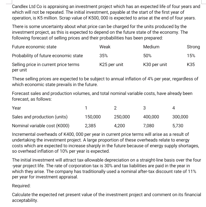 Candlex Ltd Co is appraising an investment project which has an expected life of four years and
which will not be repeated. The initial investment, payable at the start of the first year of
operation, is K5 million. Scrap value of K500, 000 is expected to arise at the end of four years.
There is some uncertainty about what price can be charged for the units produced by the
investment project, as this is expected to depend on the future state of the economy. The
following forecast of selling prices and their probabilities has been prepared:
Future economic state
Weak
Medium
Strong
Probability of future economic state
35%
50%
15%
Selling price in current price terms
per unit
K25 per unit
K30 per unit
К35
These selling prices are expected to be subject to annual inflation of 4% per year, regardless of
which economic state prevails in the future.
Forecast sales and production volumes, and total nominal variable costs, have already been
forecast, as follows:
Year
1
2
3
4
Sales and production (units)
150,000
250,000
400,000
300,000
Nominal variable cost (K000)
2,385
4,200
7,080
5,730
Incremental overheads of K400, 000 per year in current price terms will arise as a result of
undertaking the investment project. A large proportion of these overheads relate to energy
costs which are expected to increase sharply in the future because of energy supply shortages,
so overhead inflation of 10% per year is expected.
The initial investment will attract tax-allowable depreciation on a straight-line basis over the four
-year project life. The rate of corporation tax is 30% and tax liabilities are paid in the year in
which they arise. The company has traditionally used a nominal after-tax discount rate of 11%
per year for investment appraisal.
Required:
Calculate the expected net present value of the investment project and comment on its financial
acceptability.
