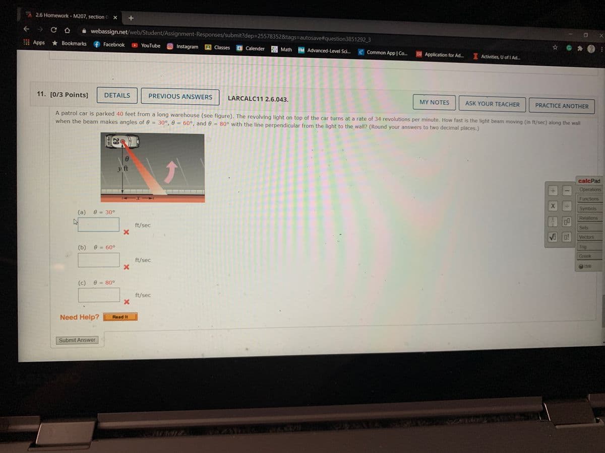 2.6 Homework - M207, section 0 X
A webassign.net/web/Student/Assignment-Responses/submit?dep=255783528&tags=autosave#question3851292 3
I Apps
* Bookmarks
f Facebook
YouTube
OInstagram
A Classes
Calender
Math
FM Advanced-Level Sci..
E Common App I Co..
ISU Application for Ad.
I Activities, U of I Ad.
11. [0/3 Points]
DETAILS
PREVIOUS ANSWERS
LARCALC11 2.6.043.
MY NOTES
ASK YOUR TEACHER
PRACTICE ANOTHER
A patrol car is parked 40 feet from a long warehouse (see figure). The revolving light on top of the car turns at a rate of 34 revolutions per minute. How fast is the light beam moving (in ft/sec) along the wall
when the beam makes angles of 0 = 30°, 0 = 60°, and 0 = 80° with the line perpendicular from the light to the wall? (Round your answers to two decimal places.)
%3D
y ft
calcPad
Operations
Functions
Symbols
(a)
e = 30°
%3D
Relations
ft/sec
Sets
Vi
Vectors
(b)
e = 60°
Trig
Greek
ft/sec
Help
(c)
e = 80°
ft/sec
Need Help?
Read It
Submit Answer
