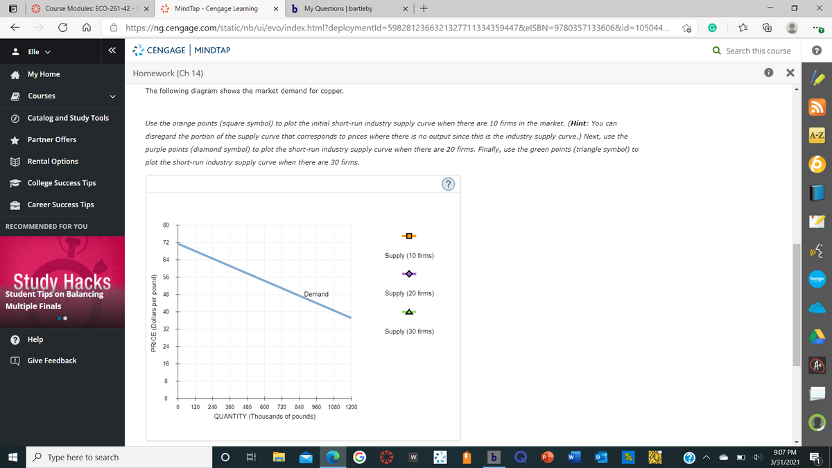 A Course Modules: ECO-261-42 - S X
* MindTap - Cengage Learning
b My Questions | bartleby
ô https://ng.cengage.com/static/nb/ui/evo/index.html?deploymentld=5982812366321327711334359447&elSBN=9780357133606&id=105044...
Elle v
«
CENGAGE MINDTAP
Q Search this course
A My Home
Homework (Ch 14)
The following diagram shows the market demand for copper.
Courses
O Catalog and Study Tools
Use the orange points (square symbol) to plot the initial short-run industry supply curve when there are 10 firms in the market. (Hint: You can
disregard the portion of the supply curve that corresponds to prices where there is no output since this is the industry supply curve.) Next, use the
A-Z
Partner Offers
purple points (diamond symbol) to plot the short-run industry supply curve when there are 20 firms. Finally, use the green points (triangle symbol) to
EE Rental Options
plot the short-run industry supply curve when there are 30 firms.
College Success Tips
Career Success Tips
RECOMMENDED FOR YOU
80
72
Supply (10 firms)
64
Study Hacks
56
bongo
Student Tips on Balancing
48
Demand
Supply (20 firms)
Multiple Finals
40
Supply (30 firms)
Help
24
Give Feedback
16
8
120
240
360
480
600
720
840
960 1080 1200
QUANTITY (Thousands of pounds)
9:07 PM
O Type here to search
w
3/31/2021
1
PRICE (Dollars per pound)
