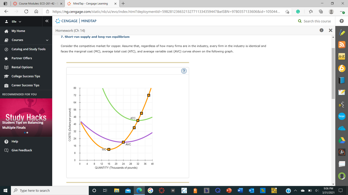 A Course Modules: ECO-261-42 - S X
* MindTap - Cengage Learning
+
8 https://ng.cengage.com/static/nb/ui/evo/index.html?deploymentld=5982812366321327711334359447&elSBN=9780357133606&id=105044...
Elle v
«
CENGAGE MINDTAP
Q Search this course
A My Home
Homework (Ch 14)
7. Short-run supply and long-run equilibrium
Courses
Consider the competitive market for copper. Assume that, regardless of how many firms are in the industry, every firm in the industry is identical and
O Catalog and Study Tools
faces the marginal cost (MC), average total cost (ATC), and average variable cost (AVC) curves shown on the following graph.
A-Z
Partner Offers
EE Rental Options
College Success Tips
Career Success Tips
80
RECOMMENDED FOR YOU
72
64
56
Study Hacks
bongo
ATC
Student Tips on Balancing
Multiple Finals
24
Help
AVC
16
Give Feedback
MC O
8
0
4
8
12
16
20
24
28
32
36
40
QUANTITY (Thousands of pounds)
9:06 PM
O Type here to search
W
3/31/2021
COSTS (Dollars per pound)
