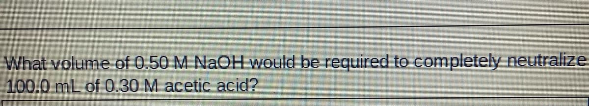 What volume of 0.50 M NaOH would be required to completely neutralize
100.0 mL of 0.30 M acetic acid?
