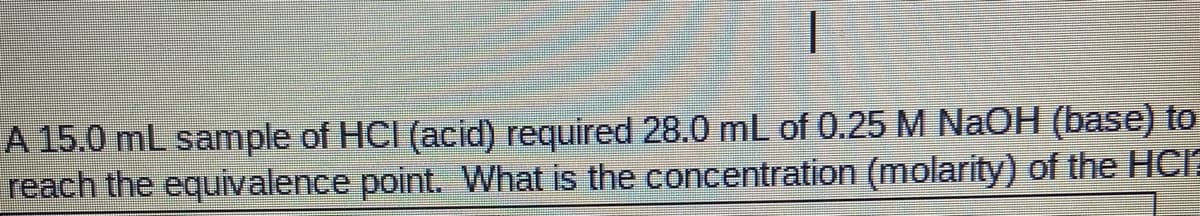 A 15.0 mL sample of HCI (acid) required 28.0 mL of 0.25 M NaOH (base) to
reach the equivalence point. What is the concentration (molarity) of the HcIa
