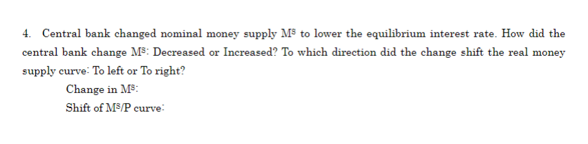 4. Central bank changed nominal money supply M³ to lower the equilibrium interest rate. How did the
central bank change M³: Decreased or Increased? To which direction did the change shift the real money
supply curve: To left or To right?
Change in Ms:
Shift of M³/P curve: