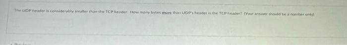 The UDP header is considerably smaller than the TCP header How many bytes more than UDP's header is the TCP header? [Your answer should be a number only!