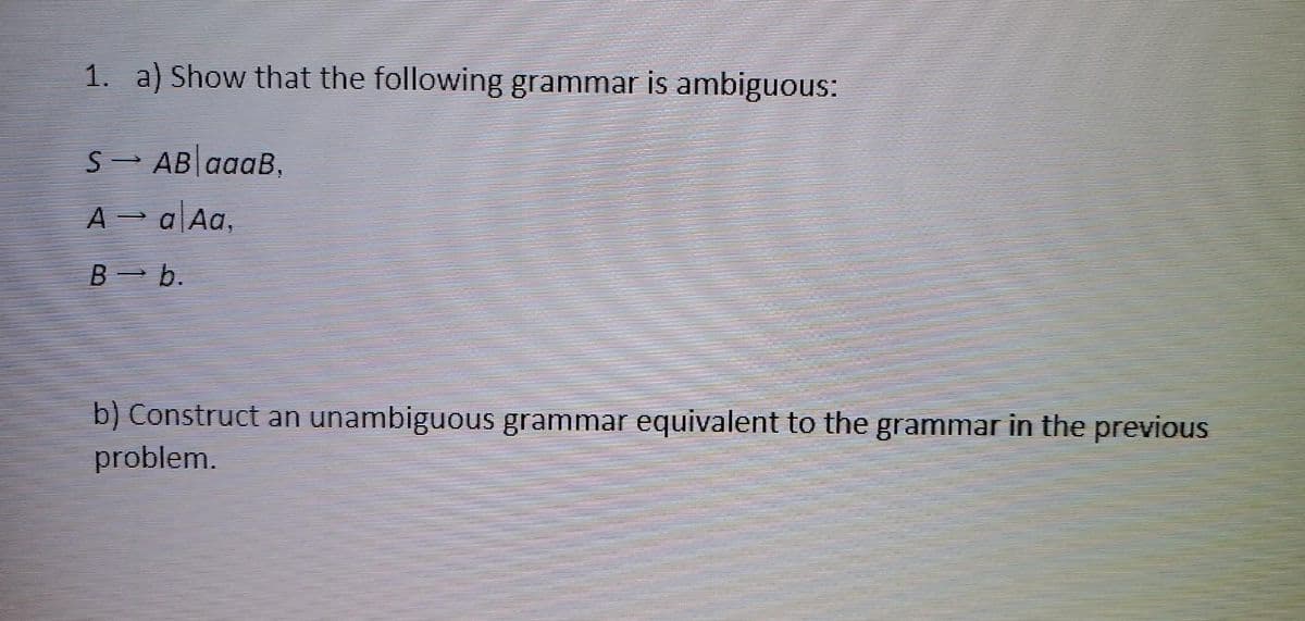 1. a) Show that the following grammar is ambiguous:
SAB aaaB.
A → a Aa,
Bb.
b) Construct an unambiguous grammar equivalent to the grammar in the previous
problem.