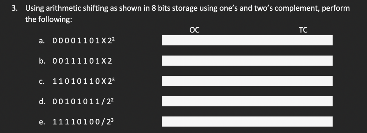 3. Using arithmetic shifting as shown in 8 bits storage using one's and two's complement, perform
the following:
a. 00001101 X 2²
b. 00111101X2
C. 11010110 X 2³
d. 00101011/2²
e. 11110100/2³
OC
TC