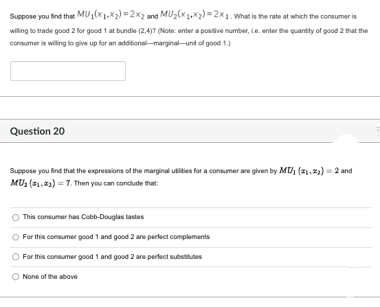 Suppose you find that
MU1(X1Xx2)=2x2 and MU₂(x1+x₂)=2x1. What is the rate at which the consumer is
willing to trade good 2 for good 1 at bundle (2,4)? (Note: enter a positive number, i.e. enter the quantity of good 2 that the
consumer is willing to give up for an additional-marginal-unit of good 1.)
Question 20
Suppose you find that the expressions of the marginal utilities for a consumer are given by MU1 (1,2)= 2 and
MU₂ (1,2)=7. Then you can conclude that:
This consumer has Cobb-Douglas tastes
For this consumer good 1 and good 2 are perfect complements
For this consumer good 1 and good 2 are perfect substitutes
O None of the above