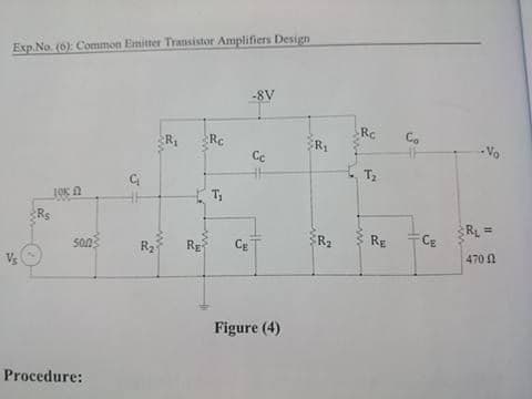 Exp.No. (6): Common Emitter Transistor Amplifiers Design
-8V
Rc
R,
Rc
Co
Cc
- Vo
T
T
Rs
Rg
RL =
CE
R2
Rg
Ce
470 N
Figure (4)
Procedure:
in
