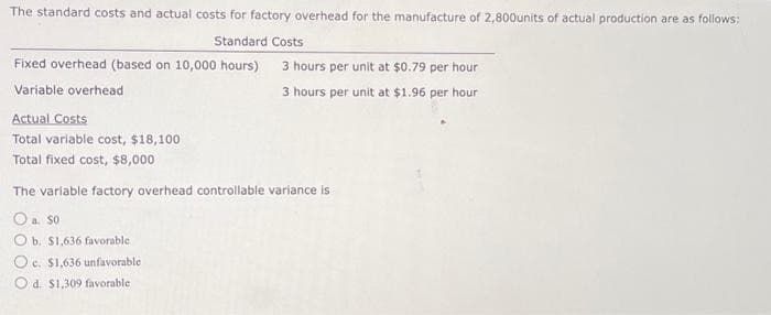 The standard costs and actual costs for factory overhead for the manufacture of 2,800units of actual production are as follows:
Standard Costs
Fixed overhead (based on 10,000 hours)
Variable overhead
Actual Costs
Total variable cost, $18,100
Total fixed cost, $8,000
3 hours per unit at $0.79 per hour
3 hours per unit at $1.96 per hour
The variable factory overhead controllable variance is
O a. 50
O b. $1,636 favorable
Oc. $1,636 unfavorable
Od. $1,309 favorable.