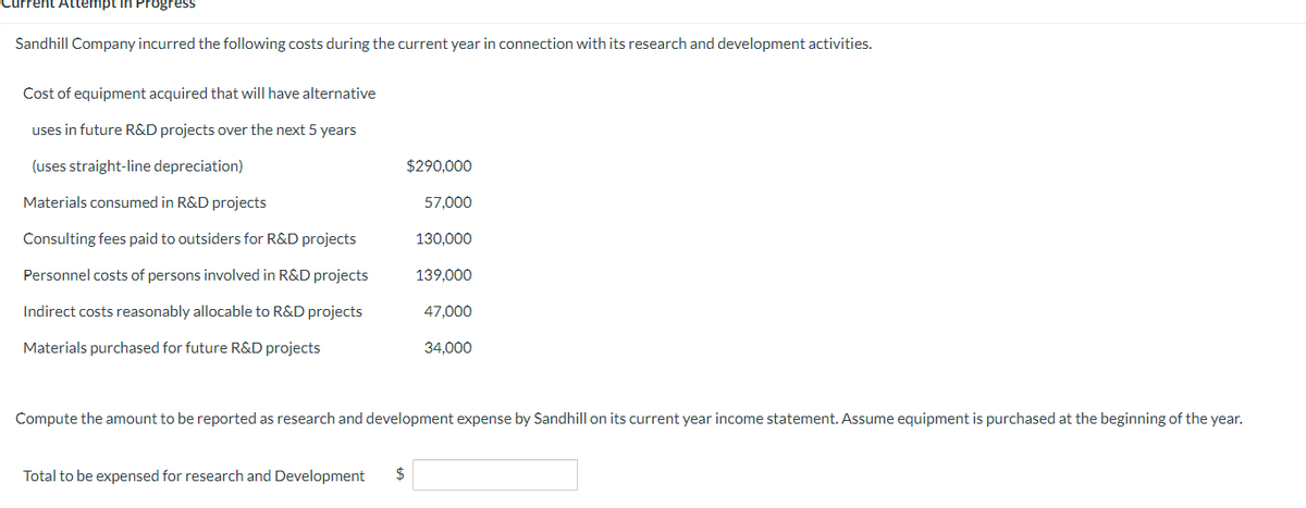 Current Attempt in Progress
Sandhill Company incurred the following costs during the current year in connection with its research and development activities.
Cost of equipment acquired that will have alternative
uses in future R&D projects over the next 5 years
(uses straight-line depreciation)
Materials consumed in R&D projects
Consulting fees paid to outsiders for R&D projects
Personnel costs of persons involved in R&D projects
Indirect costs reasonably allocable to R&D projects
Materials purchased for future R&D projects
$290,000
Total to be expensed for research and Development $
57,000
130,000
139,000
47,000
34,000
Compute the amount to be reported as research and development expense by Sandhill on its current year income statement. Assume equipment is purchased at the beginning of the year.