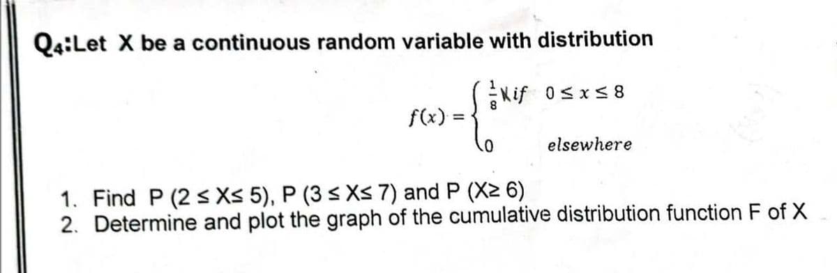 Q4:Let X be a continuous random variable with distribution
Kif 0≤x≤8
f(x)
=
.0
elsewhere
1. Find P (2 ≤ X≤ 5), P (3 ≤ X≤ 7) and P (X2 6)
2. Determine and plot the graph of the cumulative distribution function F of X