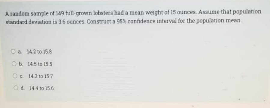 A random sample of 149 full-grown lobsters had a mean weight of 15 ounces. Assume that population
standard deviation is 3.6 ounces. Construct a 95% confidence interval for the population mean.
O a. 14.2 to 15.8
O b. 14.5 to 15.5
Oc. 14.3 to 15.7
O d. 14.4 to 15.6