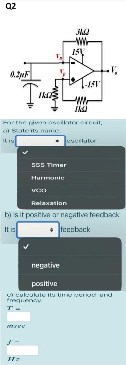 Q2
0.2μF
Так
msec
1kQ
f =
For the given oscillator circuit,
a) State its name.
It is
Hz
♦
555 Timer
Harmonic
VCO
3kQ
ww
15V.
Relaxation
-15V
ww
1kQ
oscillator
b) Is it positive or negative feedback
It is
◆ feedback
negative
positive
c) calculate its time period and
frequency.
T =
V.