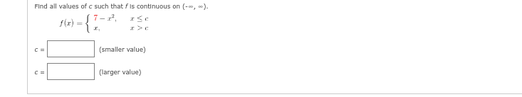 Find all values of c such that f is continuous on (-∞, ∞).
7-2²,
f(x) = {
C =
C =
x,
a se
x>c
(smaller value)
(larger value)