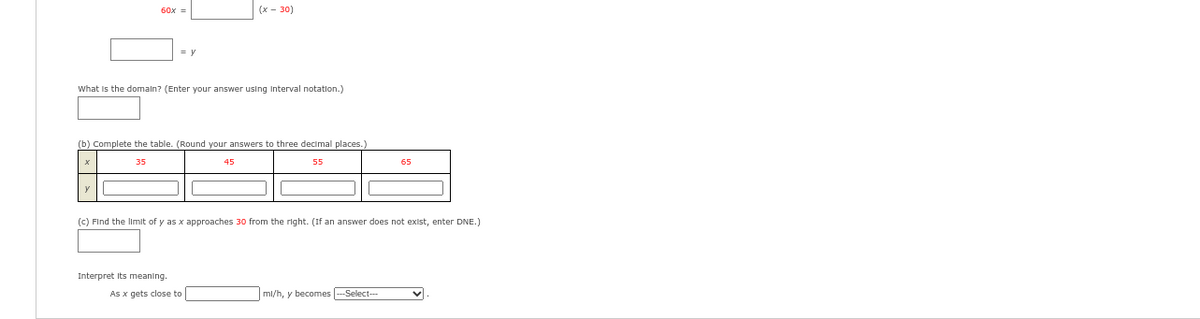 60x =
= y
What is the domain? (Enter your answer using interval notation.)
(b) Complete the table. (Round your answers to three decimal places.)
35
55
Interpret its meaning.
(x - 30)
45
As x gets close to
(c) Find the limit of y as x approaches 30 from the right. (If an answer does not exist, enter DNE.)
65
ml/h, y becomes --Select--