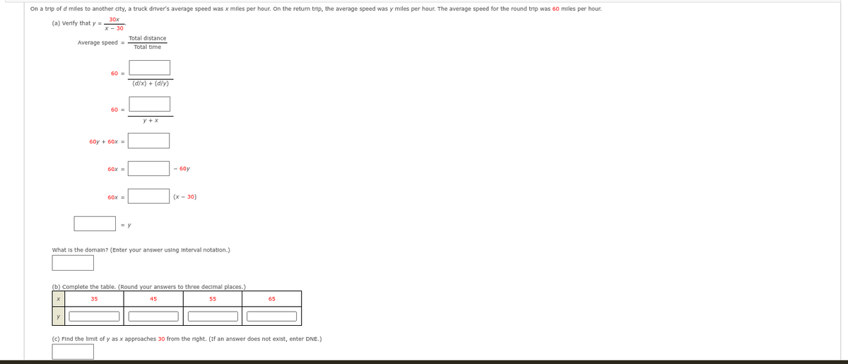 On a trip of d miles to another city, a truck driver's average speed was x miles per hour. On the return trip, the average speed was y miles per hour. The average speed for the round trip was 60 miles per hour.
30x
(a) Verify that y
x - 30
Average speed =
60 =
60 =
60y + 60x =
60x =
60x =
Total distance
Total time
= y
(d/x) + (d/y)
y + x
- 60y
(x - 30)
What is the domain? (Enter your answer using interval notation.)
(b) Complete the table. (Round your answers to three decimal places.)
55
65
(c) Find the limit of y as x approaches 30 from the right. (If an answer does not exist, enter DNE.)