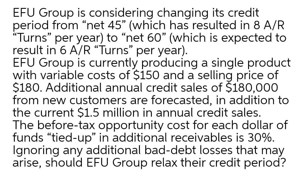 EFU Group is considering changing its credit
period from “net 45" (which has resulted in 8 A/R
"Turns" per year) to "net 60" (which is expected to
result in 6 A/R “Turns" per year).
EFU Group is currently producing a single product
with variable costs of $150 and a selling price of
$180. Additional annual credit sales of $180,000
from new customers are forecasted, in addition to
the current $1.5 million in annual credit sales.
The before-tax opportunity cost for each dollar of
funds "tied-up" in additional receivables is 30%.
Ignoring any additional bad-debt losses that may
arise, should EFU Group relax their credit period?
