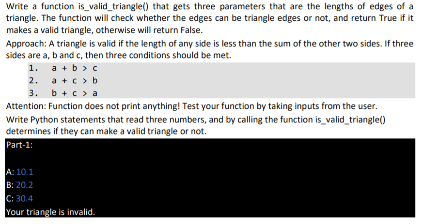 Write a function is_valid_triangle() that gets three parameters that are the lengths of edges of a
triangle. The function will check whether the edges can be triangle edges or not, and return True if it
makes a valid triangle, otherwise will return False.
Approach: A triangle is valid if the length of any side is less than the sum of the other two sides. If three
sides are a, b and c, then three conditions should be met.
1.
a + b > c
a + c > b
b + с> а
2.
3.
Attention: Function does not print anything! Test your function by taking inputs from the user.
Write Python statements that read three numbers, and by calling the function is_valid_triangle()
determines if they can make a valid triangle or not.
Part-1:
A: 10.1
В: 20.2
С: 30.4
Your triangle is invalid.
