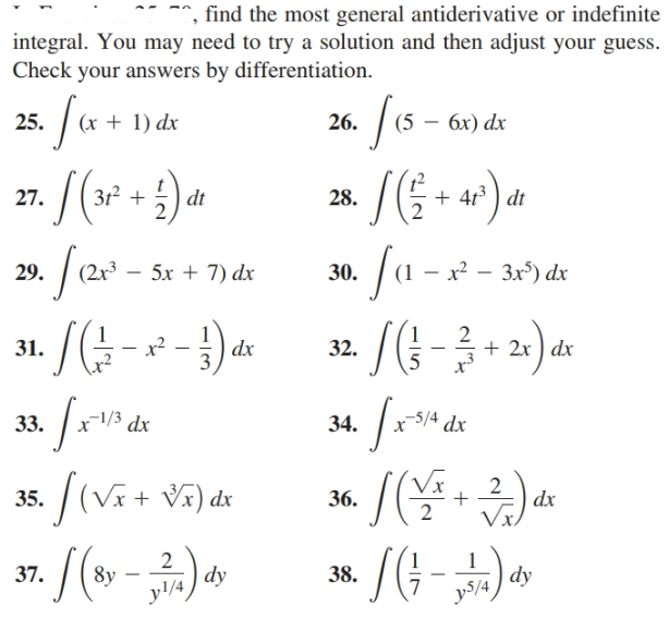 find the most general antiderivative or indefinite
integral. You may need to try a solution and then adjust your guess.
Check your answers by differentiation.
fa+
(5 – 6x) dx
(х + 1) dx
25.
26.
31² +
+ 413 ) dt
27.
dt
28.
(1 – x² – 3x³) dx
2r³
5х + 7) dx
29.
30.
2
+ 2x ) dx
x?
dx
31.
32.
-5/4 dx
x1/3 dx
33.
34.
x$/4
2
dx
(Vx + V5) dx
35.
36.
Vx.
*/(G-)
37.
8y
dy
38.
dy
v5/4
