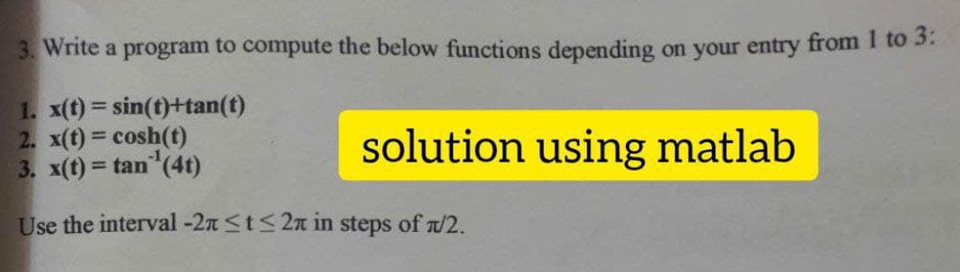 3. Write a program to compute the below functions depending on your entry from I to 3.
1. x(t) = sin(t)+tan(t)
2. x(t) cosh(t)
3. x(t) = tan (4t)
solution using matlab
%3D
%3D
Use the interval -2n St< 2n in steps of a/2.
