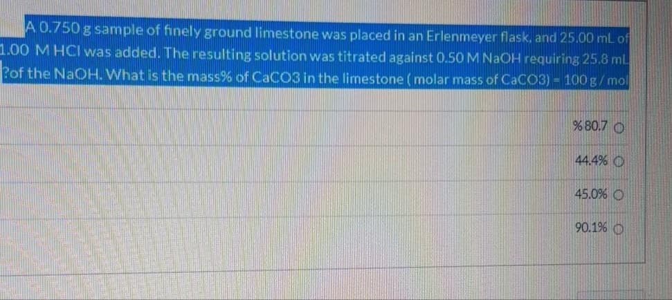 A 0.750 g sample of finely ground limestone was placed in an Erlenmeyer flask, and 25.00 ml of
1.00 M HCI was added. The resulting solution was titrated against 0.50MNAOH requiring 25.8 mL
Pof the NaOH. What is the mass% of CACO3 in the limestone (molar mass of CaCO3) = 100 g/mol
% 80.7 O
44.4% O
45.0% O
90.1% O
