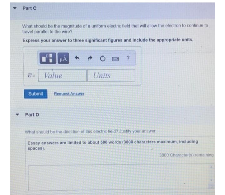 Part C
What should be the magnitude of a uniform electric field that will allow the electron to continue to
travel parallel to the wire?
Express your answer to three significant figures and include the appropriate units.
HA
E =
Value
Units
Submit
Request Answer
Part D
What should be the direction of this electric field? Justify your answer
Essay answers are limited to about 500 words (3800 characters maximum, including
spaces).
3800 Character(s) remaining
