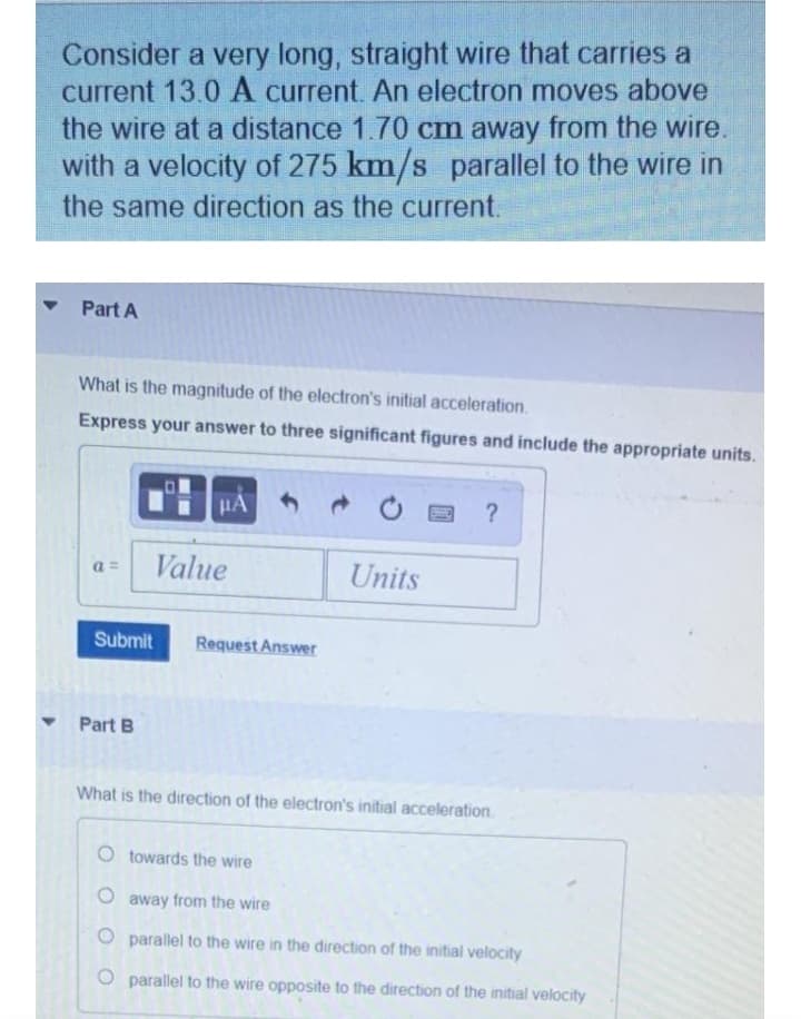 Consider a very long, straight wire that carries a
current 13.0 A current. An electron moves above
the wire at a distance 1.70 cm away from the wire.
with a velocity of 275 km/s parallel to the wire in
the same direction as the current.
Part A
What is the magnitude of the electron's initial acceleration.
Express your answer to three significant figures and include the appropriate units.
HA
Value
Units
a =
Submit
Request Answer
Part B
What is the direction of the electron's initial acceleration.
O towards the wire
away from the wire
O parallel to the wire in the direction of the initial velocity
O parallel to the wire opposite to the direction of the initial velocity
