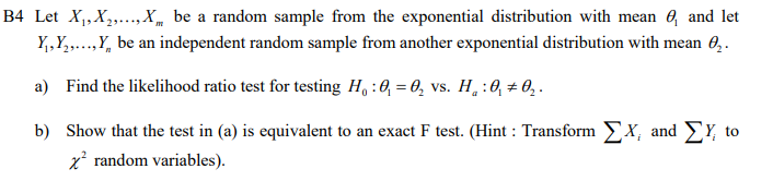 B4 Let X,,X,..,X„ be a random sample from the exponential distribution with mean e, and let
Y,,Y,...,Y, be an independent random sample from another exponential distribution with mean 0,.
a) Find the likelihood ratio test for testing H, :0, = 0, vs. H,:0, # 0,.
b) Show that the test in (a) is equivalent to an exact F test. (Hint : Transform EX, and E¥, to
x random variables).
