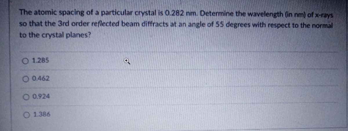 The atomic spacing of a particular crystal is 0.282 nm. Determine the wavelength (in nm) of x-rays
so that the 3rd order reflected beam diffracts at an angle of 55 degrees with respect to the normal
to the crystal planes?
1.285
0.462
0.924
O 1.386
