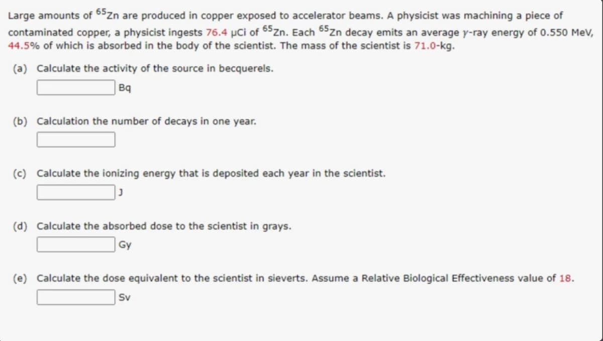 Large amounts of 65zn are produced in copper exposed to accelerator beams. A physicist was machining a piece of
contaminated copper, a physicist ingests 76.4 µCi of 65zn. Each 65zn decay emits an average y-ray energy of 0.550 MeV,
44.5% of which is absorbed in the body of the scientist. The mass of the scientist is 71.0-kg.
(a) Calculate the activity of the source in becquerels.
Bq
(b) Calculation the number of decays in one year.
(c) Calculate the ionizing energy that is deposited each year in the scientist.
(d) Calculate the absorbed dose to the scientist in grays.
Gy
(e) Calculate the dose equivalent to the scientist in sieverts. Assume a Relative Biological Effectiveness value of 18.
Sv
