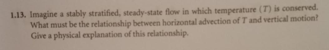 1.13. Imagine a stably stratified, steady-state flow in which temperature (T) is conserved.
What must be the relationship between horizontal advection of T and vertical motion?
Give a physical explanation of this relationship.
