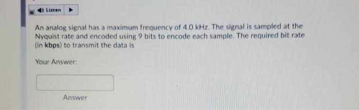 Listen
An analog signal has a maximum frequency of 4.0 kHz, The signal is sampled at the
Nyquist rate and encoded using 9 bits to encode each sample. The required bit rate
(in kbps) to transmit the data is
Your Answer:
Answer
