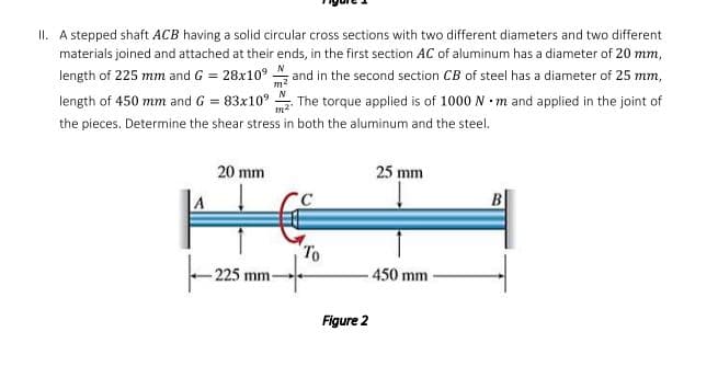 II. A stepped shaft ACB having a solid circular cross sections with two different diameters and two different
materials joined and attached at their ends, in the first section AC of aluminum has a diameter of 20 mm,
length of 225 mm and G = 28x10° and in the second section CB of steel has a diameter of 25 mm,
N
length of 450 mm and G = 83x10°
m2"
The torque applied is of 1000 N m and applied in the joint of
the pieces. Determine the shear stress in both the aluminum and the steel.
20 mm
25 mm
To
225 mm-
450 mm
Figure 2
