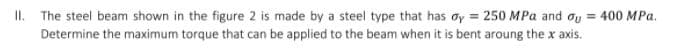 I.
The steel beam shown in the figure 2 is made by a steel type that has oy = 250 MPa and oy = 400 MPa.
Determine the maximum torque that can be applied to the beam when it is bent aroung the x axis.
