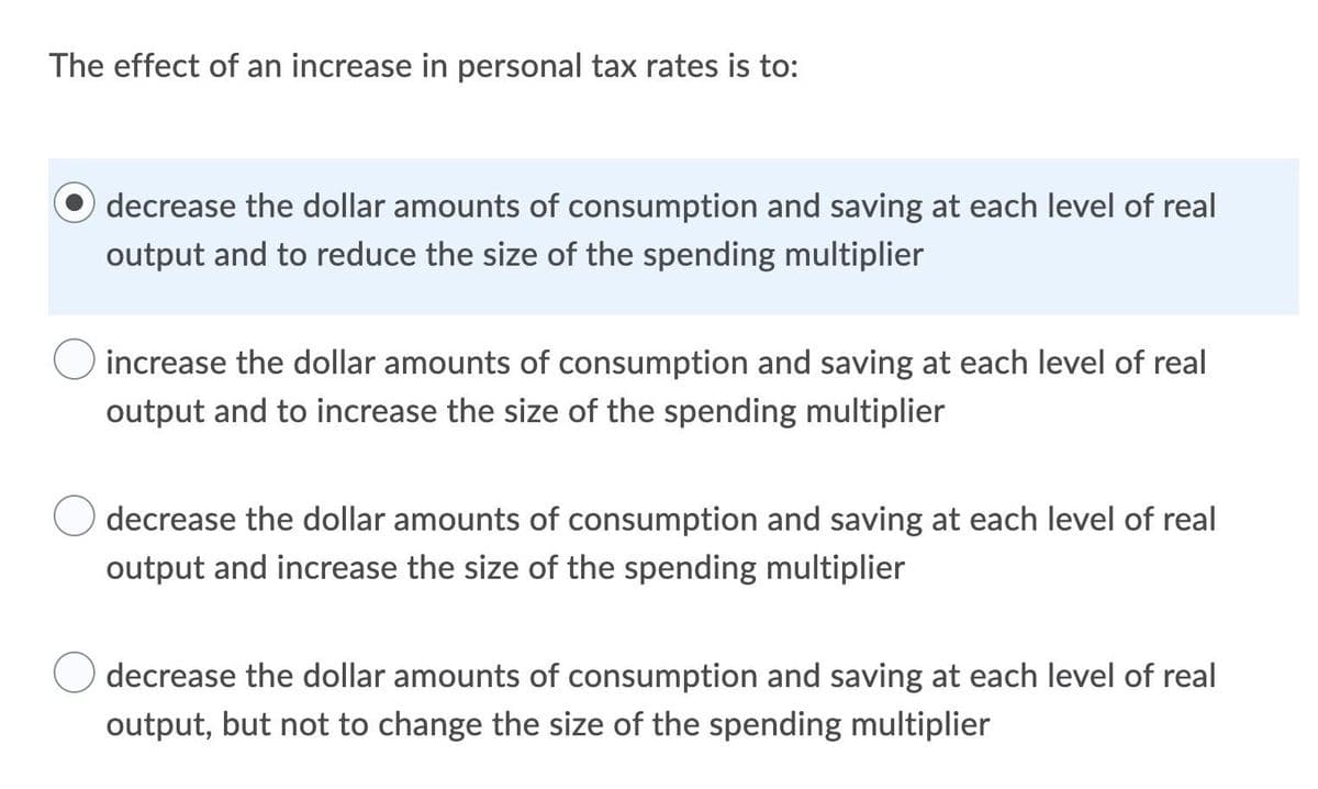 The effect of an increase in personal tax rates is to:
O decrease the dollar amounts of consumption and saving at each level of real
output and to reduce the size of the spending multiplier
increase the dollar amounts of consumption and saving at each level of real
output and to increase the size of the spending multiplier
decrease the dollar amounts of consumption and saving at each level of real
output and increase the size of the spending multiplier
decrease the dollar amounts of consumption and saving at each level of real
output, but not to change the size of the spending multiplier
