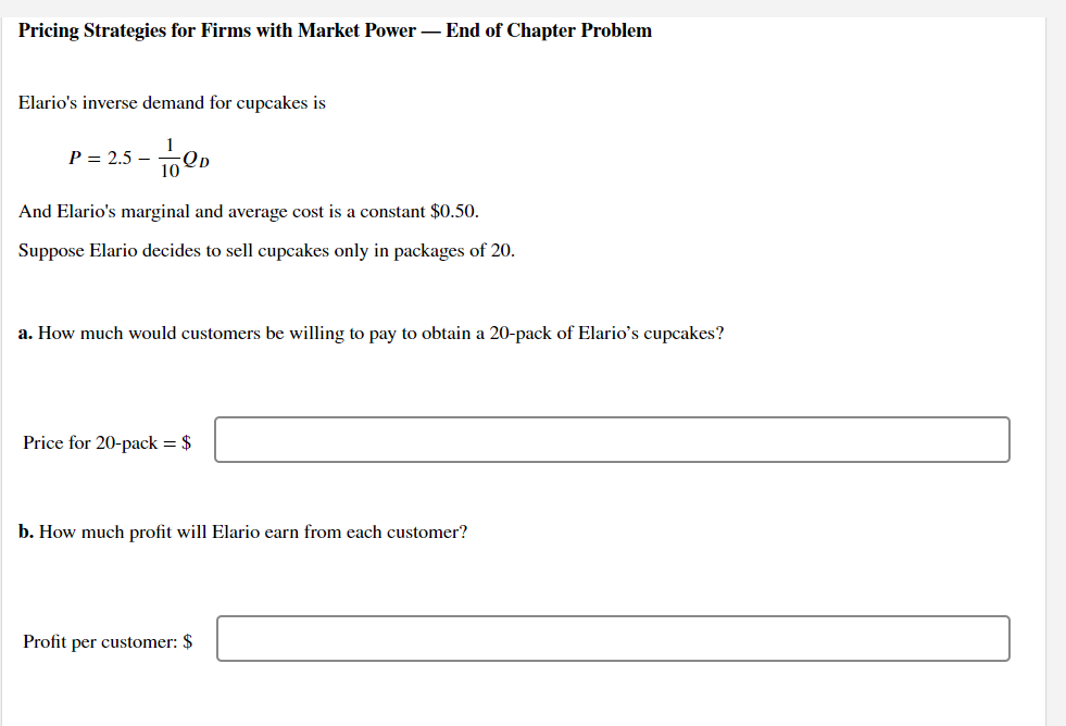 Pricing Strategies for Firms with Market Power – End of Chapter Problem
Elario's inverse demand for cupcakes is
1
P = 2.5 – 1Qp
-
And Elario's marginal and average cost is a constant $0.50.
Suppose Elario decides to sell cupcakes only in packages of 20.
a. How much would customers be willing to pay to obtain a 20-pack of Elario's cupcakes?
Price for 20-pack = $
b. How much profit will Elario earn from each customer?
Profit per customer: $
