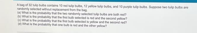 A bag of 32 tulip bulbs contains 10 red tulip bulbs, 12 yellow tulip bulbs, and 10 purple tulip bulbs. Suppose two tlip bulbs are
randomly selected without replacement from the bag.
(a) What is the probability that the two randomly selected tulip bulbs are both red?
(b) What is the probability that the first bulb selected is red and the second yellow?
(c) What is the probability that the first bulb selected is yellow and the second red?
(d) What is the probability that one bulb is red and the other yellow?
