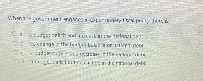 When the government engages in expansionary fiscal policy there is
O a.
a budget deficit and increase in the national debt
O b. no change in the budget balance or national debt
a budget surplus and decrease in the national debt
d. a budget deficit but no change in the national debt
O C.
