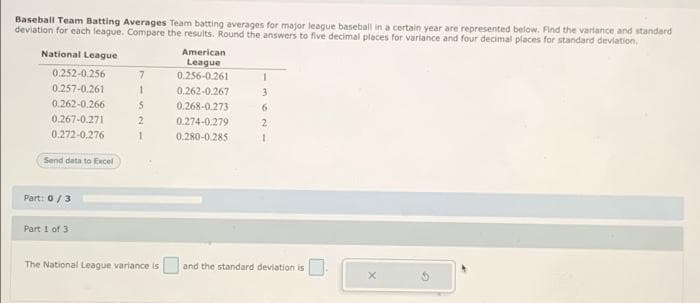 Baseball Team Batting Averages Team batting averages for major league baseball in a certain year are represented below. Find the varlance and standard
deviation for each league. Compare the results. Round the answers to five decimal places for variance and four decimal places for standard deviation.
National League
American
League
0.256-0.261
0.252-0.256
0.257-0.261
0.262-0.267
3
0.262-0.266
0.268-0.273
6.
0.267-0.271
2
0.274-0.279
2.
0.272-0,276
0.280-0 285
Send data to Excel
Part: 0/3
Part 1 of 3
The National League variance is and the standard deviation is
