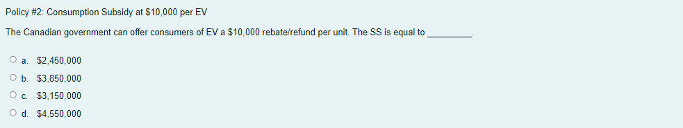 Policy #2: Consumption Subsidy at $10,000 per EV
The Canadian government can offer consumers of EV a $10,000 rebate/refund per unit. The SS is equal to
O a. $2,450,000
O b. $3,850,000
Oc.
$3,150,000
O d. $4,550,000
