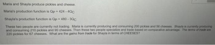 Maria and Shayla produce pickles and cheese.
Maria's production function is Qp = 424 - 40c
Shayla's production function is Op 480 - 30c
These two people are currently not trading. Maria is currently producing and consuming 200 pickles and 56 cheeses. Shayla is currently producing
and consuming 210 pickles and 90 cheeses. Then these two people specialize and trade based on comparative advantage The terma of trade are
220 pickles for 67 cheeses. What are the gains from trade for Shayla in terms of CHEESES?
