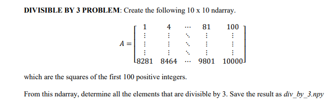 DIVISIBLE BY 3 PROBLEM: Create the following 10 x 10 ndarray.
4
81
⠀
I
⠀
9801 10000]
41
100
⠀
L8281 8464
which are the squares of the first 100 positive integers.
From this ndarray, determine all the elements that are divisible by 3. Save the result as div_by_3.npy