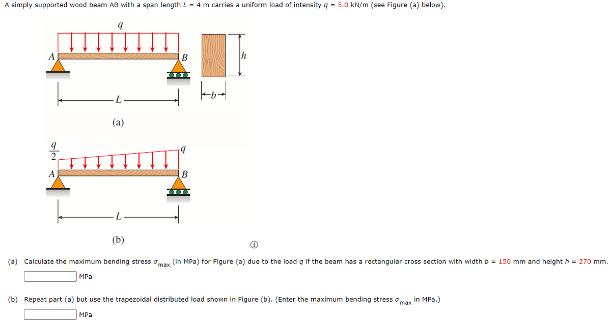 A simply supported wood beam AB with a span length L = 4 m carries a uniform load of intensity q = 5.0 kN/m (see Figure (a) below).
В
h
L
(a)
A
B
(b)
(a) Calculate the maximum bending stress omay (in MPa) for Figure (a) due to the load q if the beam has a rectangular cross section with width b = 150 mm and height h = 270 mm.
MPа
(b) Repeat part (a) but use the trapezoidal distributed load shown in Figure (b). (Enter the maximum bending stress o
in MPa.)
max
MPа
