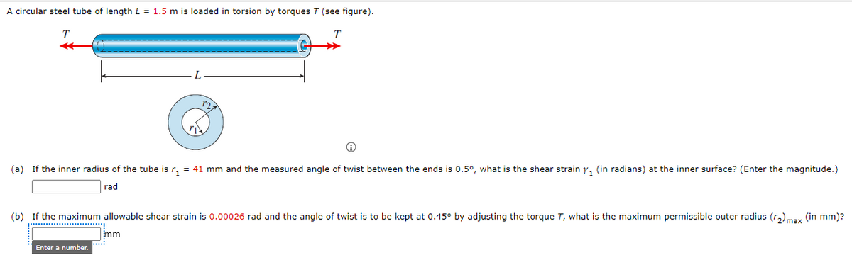 A circular steel tube of length L = 1.5 m is loaded in torsion by torques T (see figure).
T
r2
(a) If the inner radius of the tube is r, = 41 mm and the measured angle of twist between the ends is 0.5°, what is the shear strain y, (in radians) at the inner surface? (Enter the magnitude.)
rad
(b) If the maximum allowable shear strain is 0.00026 rad and the angle of twist is to be kept at 0.45° by adjusting the torque T, what is the maximum permissible outer radius (r,)may (in mm)?
mm
Enter a number.
