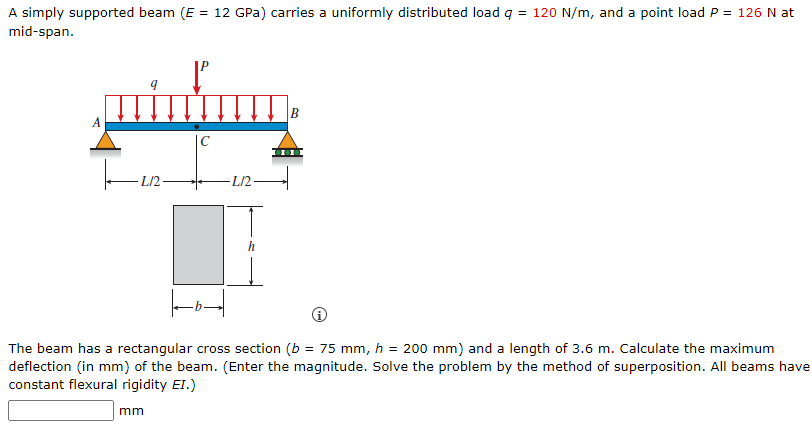 A simply supported beam (E = 12 GPa) carries a uniformly distributed load q = 120 N/m, and a point load P = 126 N at
mid-span.
A
|C
L/2-
-L/2 -
The beam has a rectangular cross section (b = 75 mm, h = 200 mm) and a length of 3.6 m. Calculate the maximum
deflection (in mm) of the beam. (Enter the magnitude. Solve the problem by the method of superposition. All beams have
constant flexural rigidity EI.)
mm
