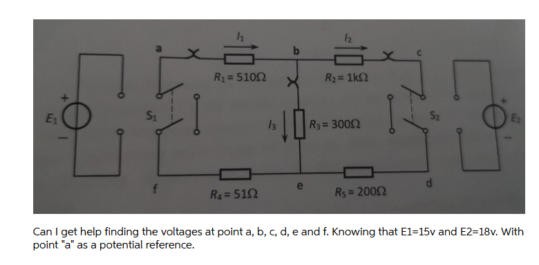 12
R1= 5102
R2 = 1k2
%3D
%3D
E1
S1
S2
E2
13
R3 = 3002
f
R4= 512
Rs = 2002
%3D
Can I get help finding the voltages at point a, b, c, d, e and f. Knowing that E1=15v and E2=18v. With
point "a" as a potential reference.
