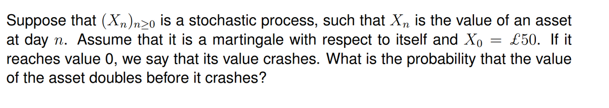 Suppose that (Xm)n>o is a stochastic process, such that Xn is the value of an asset
at day n. Assume that it is a martingale with respect to itself and Xo = £50. If it
reaches value 0, we say that its value crashes. What is the probability that the value
of the asset doubles before it crashes?
