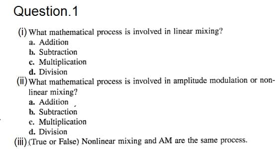 Question. 1
(i) What mathematical process is involved in linear mixing?
a. Addition
b. Subtraction
c. Multiplication
d. Division
(ii) What mathematical process is involved in amplitude modulation or non-
linear mixing?
a. Addition
b. Subtraction
e. Multiplication
d. Division
(iii) (True or False) Nonlinear mixing and AM are the same process.
